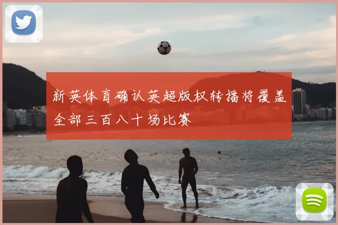 新英体育确认英超版权转播将覆盖全部三百八十场比赛