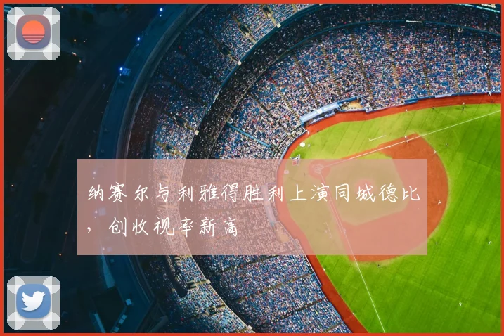 纳赛尔与利雅得胜利上演同城德比，创收视率新高