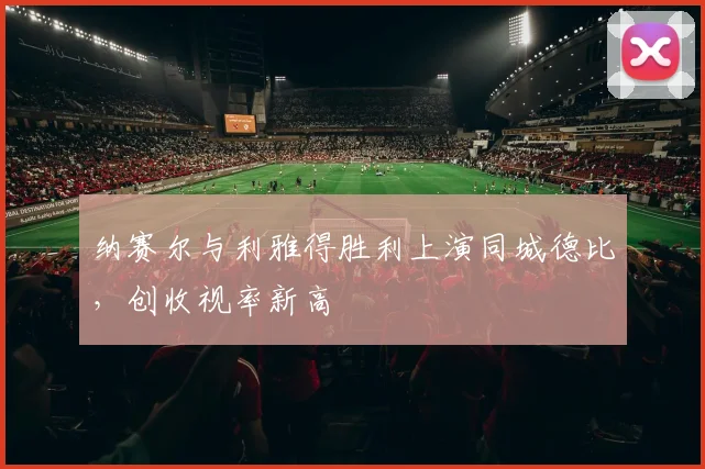 纳赛尔与利雅得胜利上演同城德比，创收视率新高