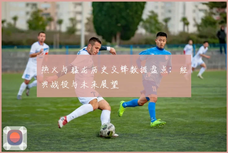 热火与猛龙历史交锋数据盘点：经典战役与未来展望