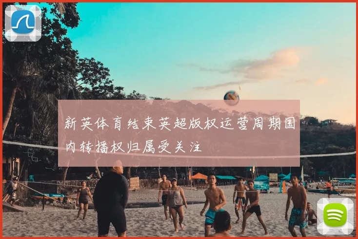 新英体育结束英超版权运营周期国内转播权归属受关注