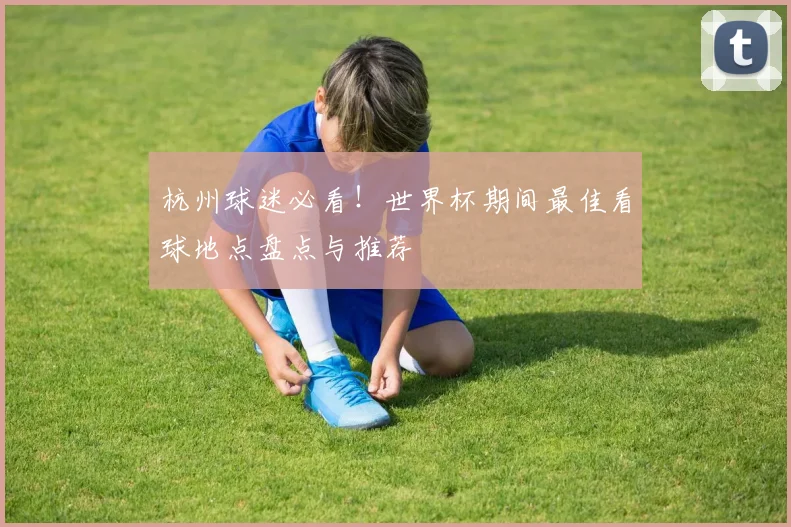 杭州球迷必看！世界杯期间最佳看球地点盘点与推荐