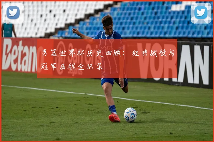 男篮世界杯历史回顾：经典战役与冠军历程全记录