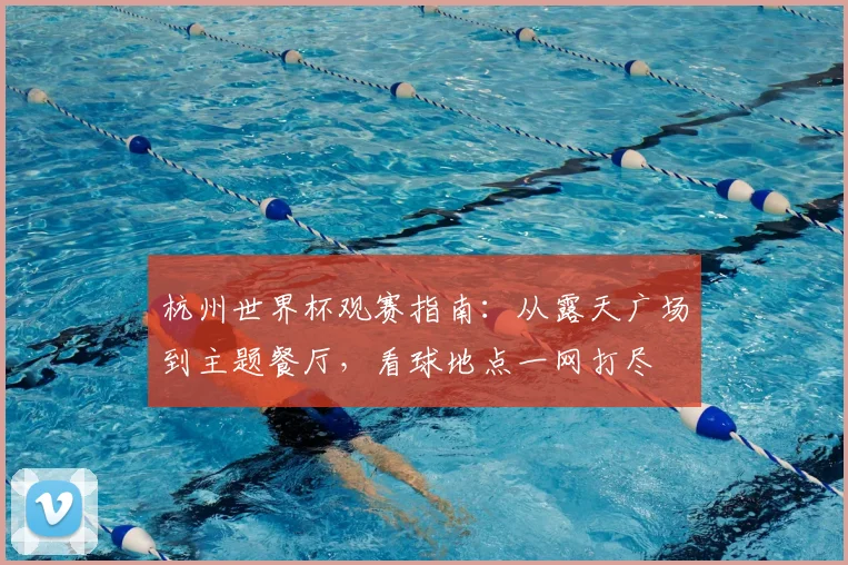 杭州世界杯观赛指南：从露天广场到主题餐厅，看球地点一网打尽